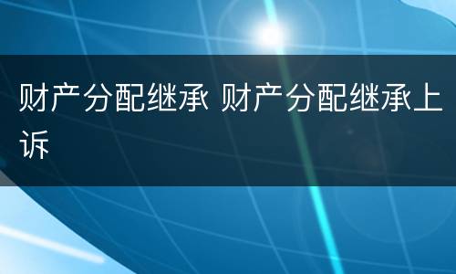 财产分配继承 财产分配继承上诉