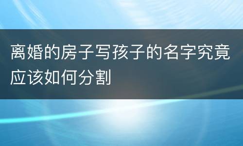 离婚的房子写孩子的名字究竟应该如何分割