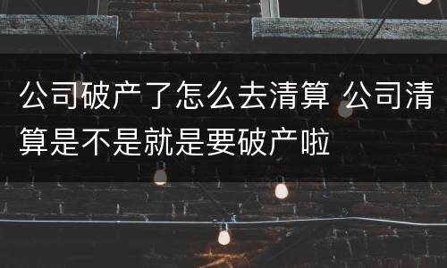 公司破产了怎么去清算 公司清算是不是就是要破产啦