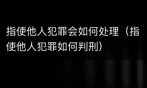 指使他人犯罪会如何处理（指使他人犯罪如何判刑）