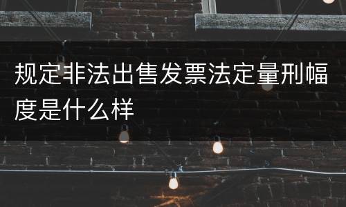 规定非法出售发票法定量刑幅度是什么样
