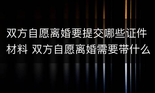 双方自愿离婚要提交哪些证件材料 双方自愿离婚需要带什么证件和材料