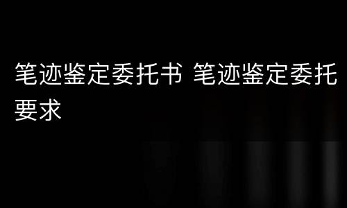 笔迹鉴定委托书 笔迹鉴定委托要求