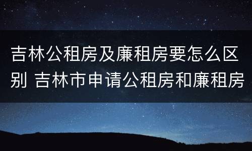 吉林公租房及廉租房要怎么区别 吉林市申请公租房和廉租房的条件