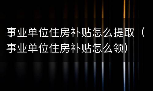 事业单位住房补贴怎么提取（事业单位住房补贴怎么领）