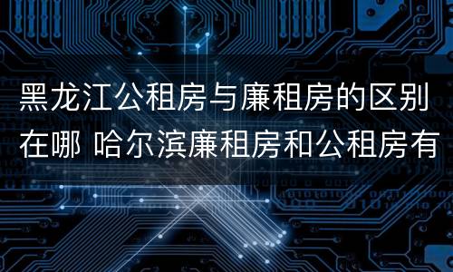 黑龙江公租房与廉租房的区别在哪 哈尔滨廉租房和公租房有什么区别