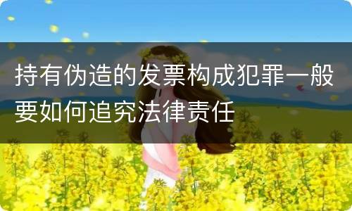 持有伪造的发票构成犯罪一般要如何追究法律责任