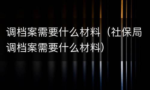 调档案需要什么材料(社保局调档案需要什么材料)