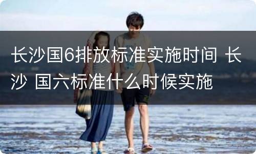 长沙国6排放标准实施时间 长沙 国六标准什么时候实施