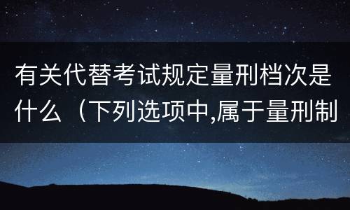 有关代替考试规定量刑档次是什么（下列选项中,属于量刑制度的有?）