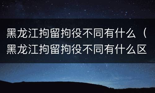 黑龙江拘留拘役不同有什么（黑龙江拘留拘役不同有什么区别）