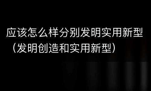 应该怎么样分别发明实用新型（发明创造和实用新型）