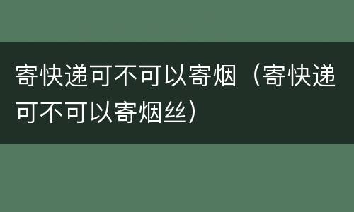寄快递可不可以寄烟（寄快递可不可以寄烟丝）
