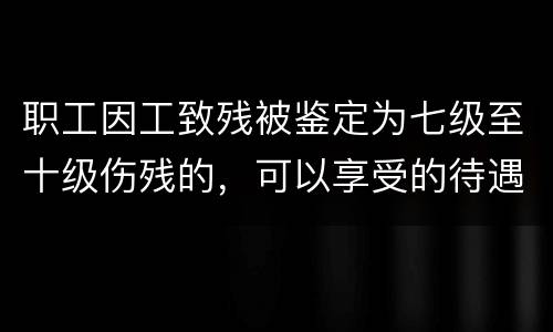 职工因工致残被鉴定为七级至十级伤残的，可以享受的待遇是什么