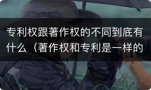 专利权跟著作权的不同到底有什么（著作权和专利是一样的吗）