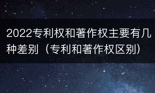 2022专利权和著作权主要有几种差别（专利和著作权区别）