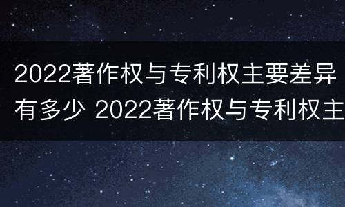2022著作权与专利权主要差异有多少 2022著作权与专利权主要差异有多少种
