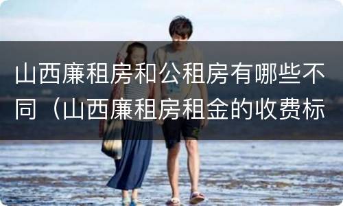 山西廉租房和公租房有哪些不同（山西廉租房租金的收费标准）