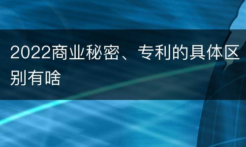 2022商业秘密、专利的具体区别有啥