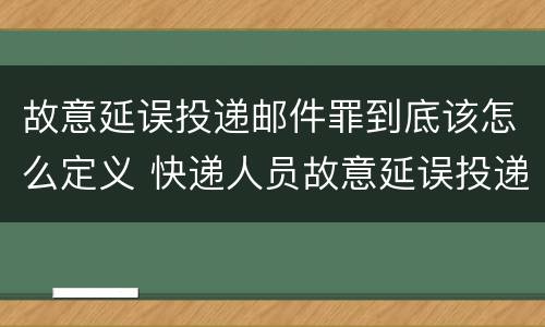 故意延误投递邮件罪到底该怎么定义 快递人员故意延误投递