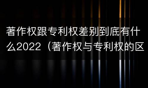 著作权跟专利权差别到底有什么2022（著作权与专利权的区别有哪些）