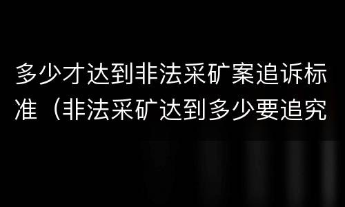 多少才达到非法采矿案追诉标准（非法采矿达到多少要追究）