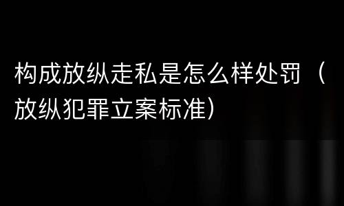 构成放纵走私是怎么样处罚（放纵犯罪立案标准）