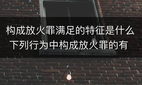 构成放火罪满足的特征是什么 下列行为中构成放火罪的有