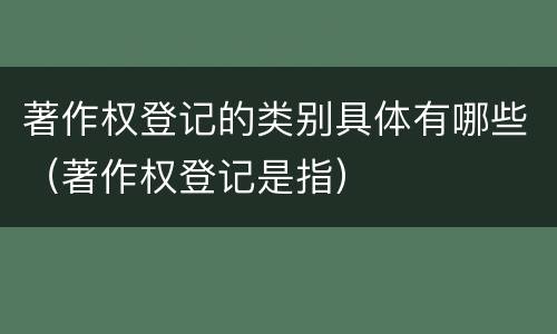 著作权登记的类别具体有哪些（著作权登记是指）