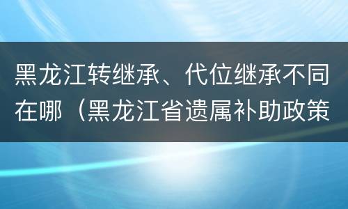 黑龙江转继承、代位继承不同在哪（黑龙江省遗属补助政策最新）