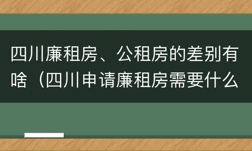 四川廉租房、公租房的差别有啥（四川申请廉租房需要什么条件和资料）