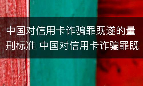 中国对信用卡诈骗罪既遂的量刑标准 中国对信用卡诈骗罪既遂的量刑标准是什么