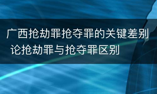 广西抢劫罪抢夺罪的关键差别 论抢劫罪与抢夺罪区别