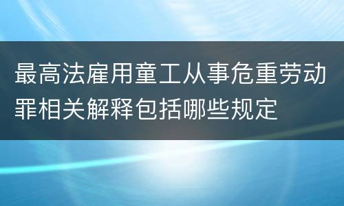 最高法雇用童工从事危重劳动罪相关解释包括哪些规定