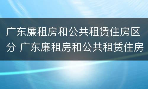 广东廉租房和公共租赁住房区分 广东廉租房和公共租赁住房区分吗