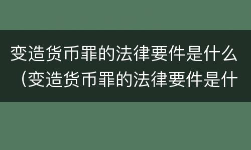 变造货币罪的法律要件是什么（变造货币罪的法律要件是什么）