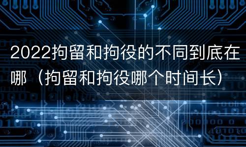 2022拘留和拘役的不同到底在哪（拘留和拘役哪个时间长）