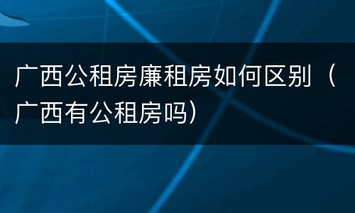 广西公租房廉租房如何区别（广西有公租房吗）