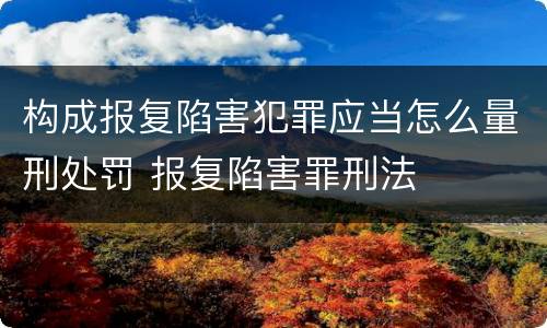 构成报复陷害犯罪应当怎么量刑处罚 报复陷害罪刑法