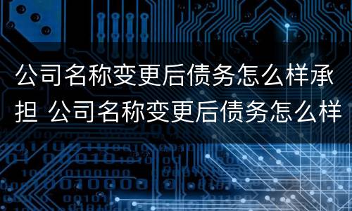 公司名称变更后债务怎么样承担 公司名称变更后债务怎么样承担责任