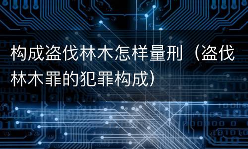 构成盗伐林木怎样量刑（盗伐林木罪的犯罪构成）