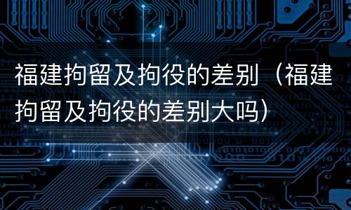 福建拘留及拘役的差别（福建拘留及拘役的差别大吗）