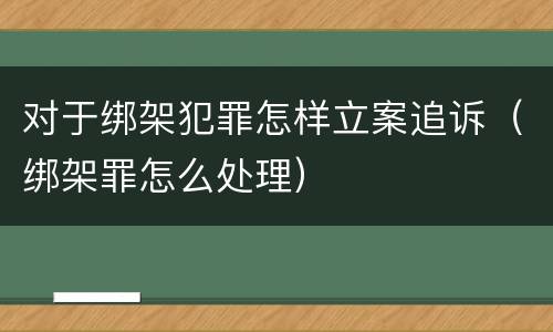 对于绑架犯罪怎样立案追诉（绑架罪怎么处理）