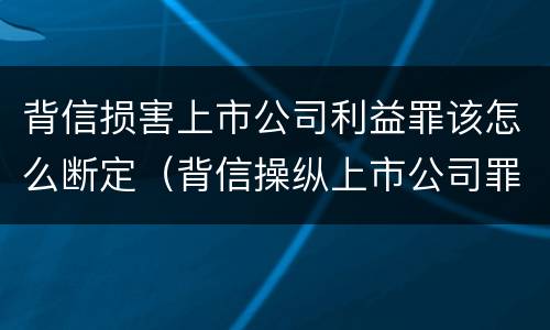 背信损害上市公司利益罪该怎么断定（背信操纵上市公司罪）