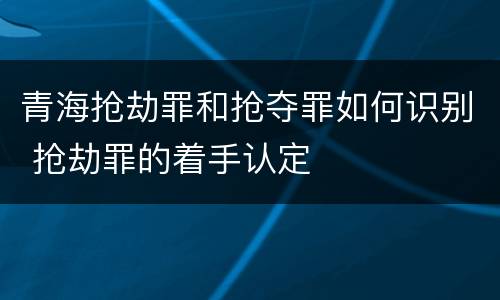 青海抢劫罪和抢夺罪如何识别 抢劫罪的着手认定