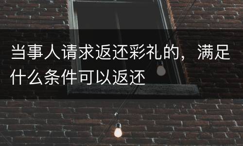 当事人请求返还彩礼的，满足什么条件可以返还