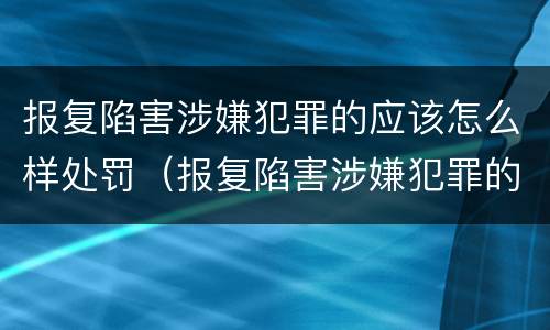报复陷害涉嫌犯罪的应该怎么样处罚（报复陷害涉嫌犯罪的应该怎么样处罚他）