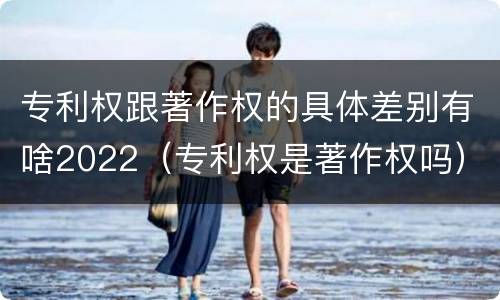 专利权跟著作权的具体差别有啥2022（专利权是著作权吗）