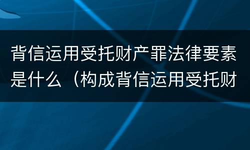 背信运用受托财产罪法律要素是什么（构成背信运用受托财产罪的立案标准是）