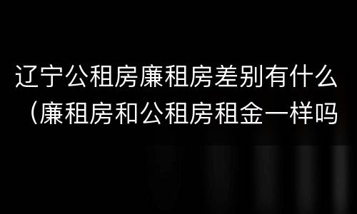 辽宁公租房廉租房差别有什么（廉租房和公租房租金一样吗）
